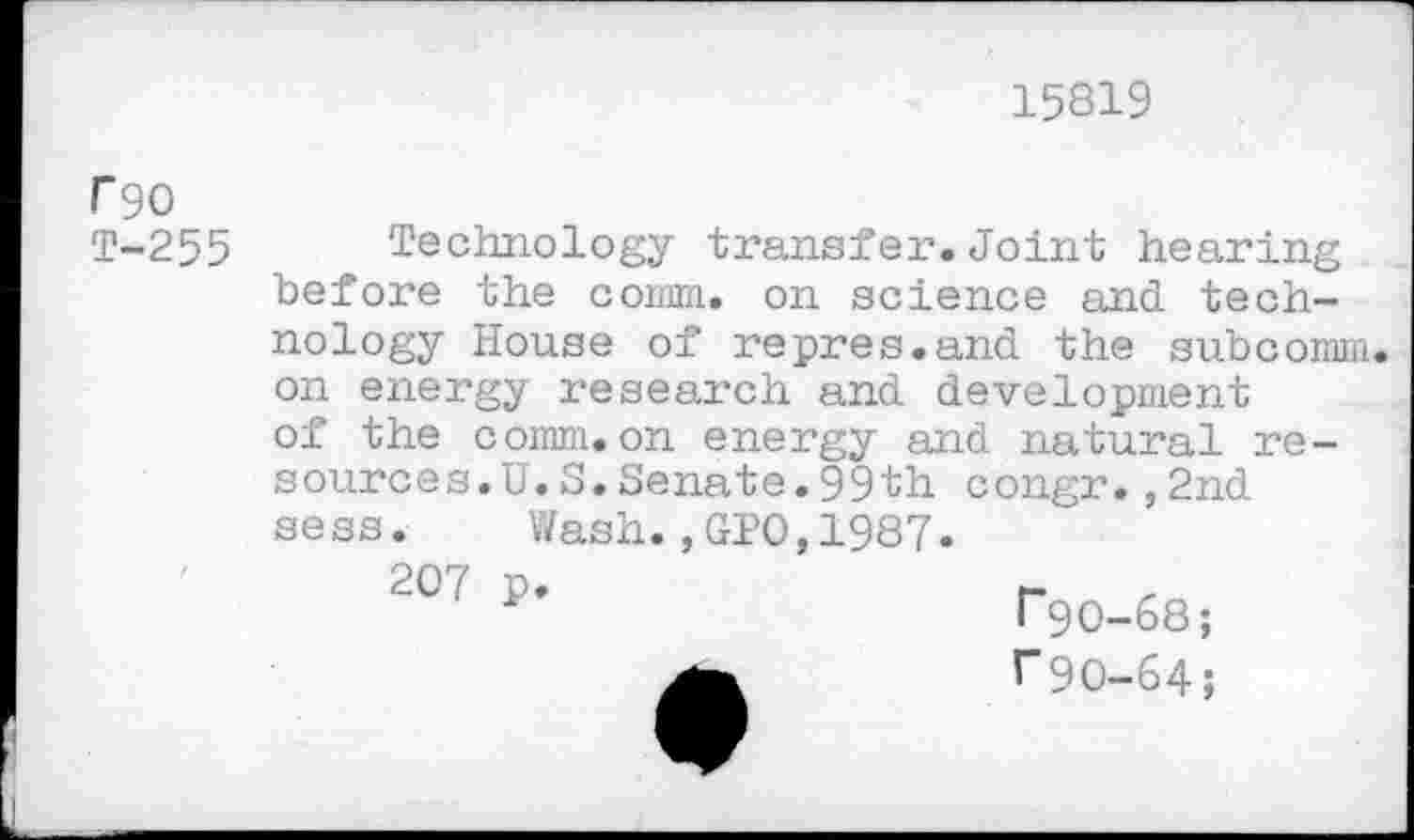 ﻿15819
F90 t-255
Technology transfer.Joint hearing before the comm, on science and technology House of repres.and the subcomm on energy research and development of the comm.on energy and natural resources. U. S.Senate.99th congr.,2nd sess. Wash.,GPO,1987.
207 p
F90-68;
r90-64;